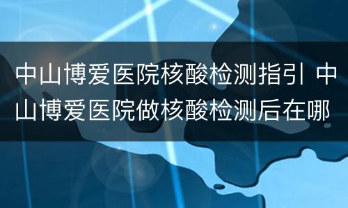 中山博爱医院核酸检测指引 中山博爱医院做核酸检测后在哪里查看结果