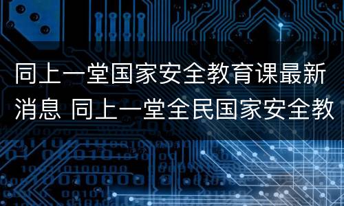 同上一堂国家安全教育课最新消息 同上一堂全民国家安全教育日网络大课
