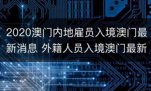 2020澳门内地雇员入境澳门最新消息 外籍人员入境澳门最新消息