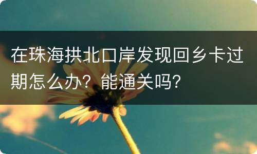 在珠海拱北口岸发现回乡卡过期怎么办？能通关吗？