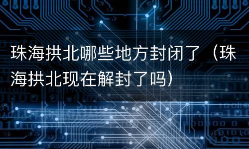 珠海拱北哪些地方封闭了（珠海拱北现在解封了吗）