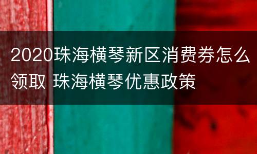 2020珠海横琴新区消费券怎么领取 珠海横琴优惠政策