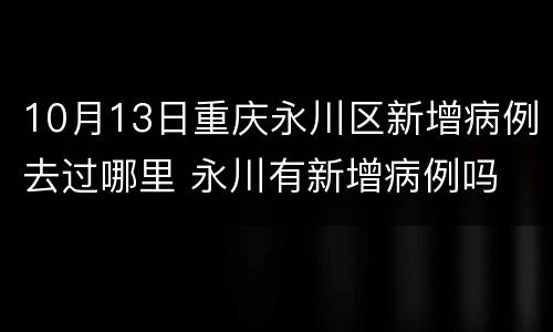 10月13日重庆永川区新增病例去过哪里 永川有新增病例吗
