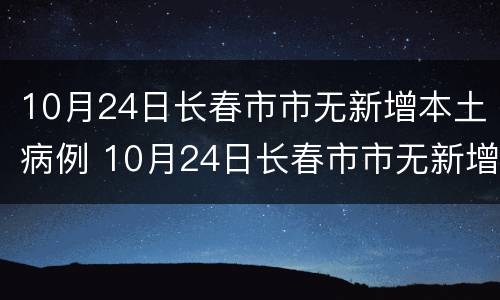 10月24日长春市市无新增本土病例 10月24日长春市市无新增本土病例多少