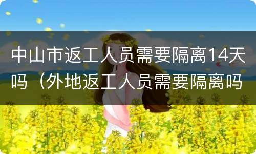 中山市返工人员需要隔离14天吗（外地返工人员需要隔离吗?）