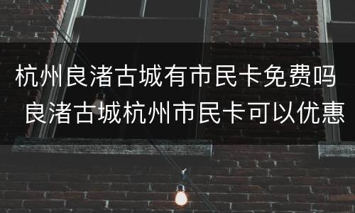 杭州良渚古城有市民卡免费吗 良渚古城杭州市民卡可以优惠吗