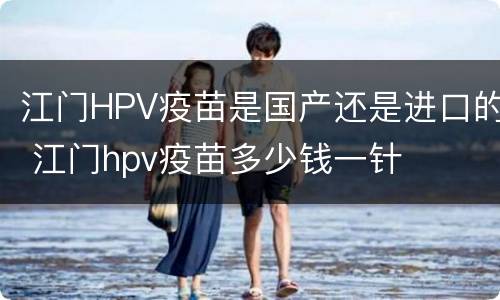 江门HPV疫苗是国产还是进口的 江门hpv疫苗多少钱一针