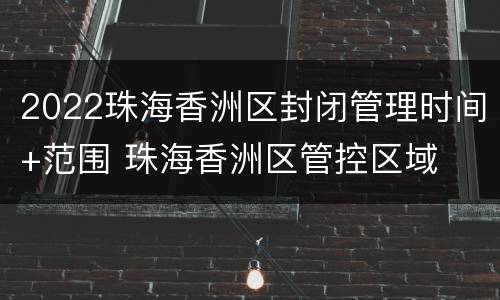 2022珠海香洲区封闭管理时间+范围 珠海香洲区管控区域
