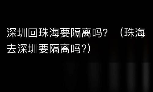 深圳回珠海要隔离吗？（珠海去深圳要隔离吗?）
