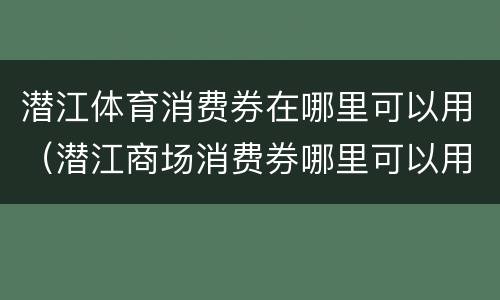 潜江体育消费券在哪里可以用（潜江商场消费券哪里可以用）