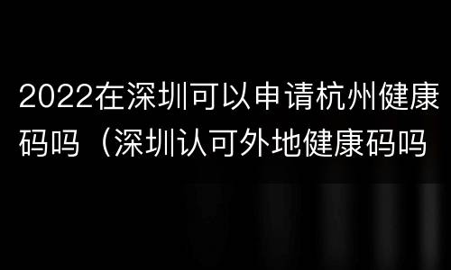 2022在深圳可以申请杭州健康码吗（深圳认可外地健康码吗）