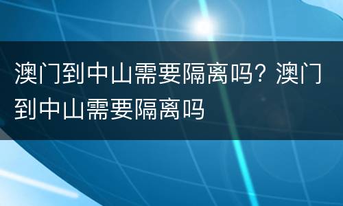 澳门到中山需要隔离吗? 澳门到中山需要隔离吗
