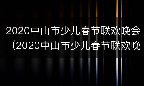 2020中山市少儿春节联欢晚会（2020中山市少儿春节联欢晚会直播）