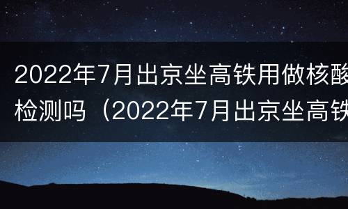 2022年7月出京坐高铁用做核酸检测吗（2022年7月出京坐高铁用做核酸检测吗现在）
