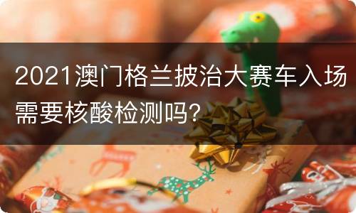 2021澳门格兰披治大赛车入场需要核酸检测吗？