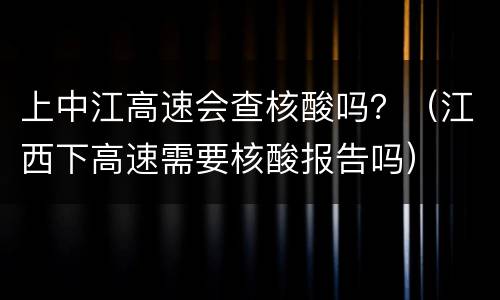 上中江高速会查核酸吗？（江西下高速需要核酸报告吗）
