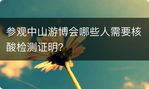 参观中山游博会哪些人需要核酸检测证明？