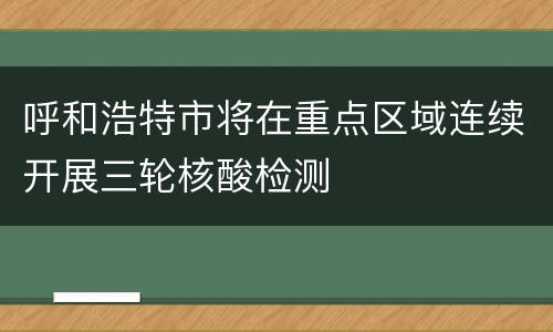 呼和浩特市将在重点区域连续开展三轮核酸检测