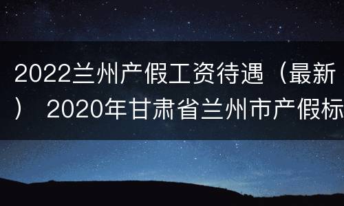 2022兰州产假工资待遇（最新） 2020年甘肃省兰州市产假标准