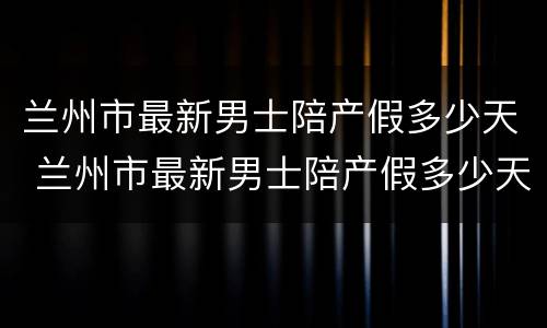 兰州市最新男士陪产假多少天 兰州市最新男士陪产假多少天休息