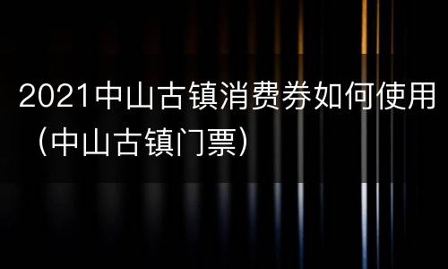 2021中山古镇消费券如何使用（中山古镇门票）