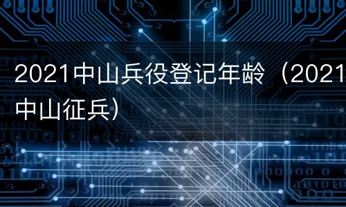 2021中山兵役登记年龄（2021中山征兵）