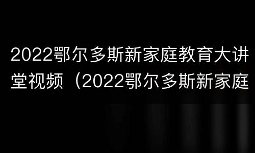 2022鄂尔多斯新家庭教育大讲堂视频（2022鄂尔多斯新家庭教育大讲堂视频播放）