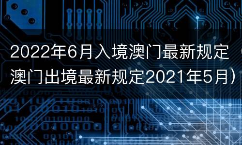 2022年6月入境澳门最新规定（澳门出境最新规定2021年5月）
