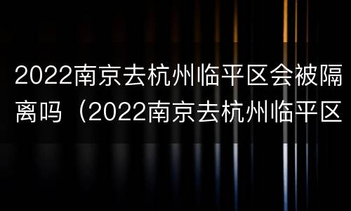 2022南京去杭州临平区会被隔离吗（2022南京去杭州临平区会被隔离吗现在）