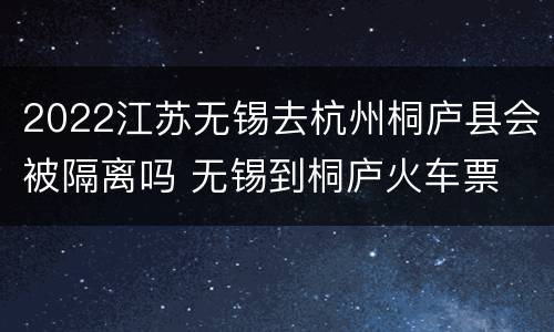 2022江苏无锡去杭州桐庐县会被隔离吗 无锡到桐庐火车票