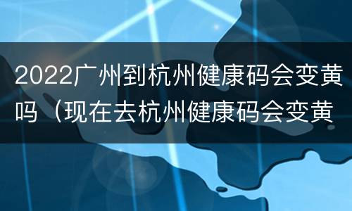 2022广州到杭州健康码会变黄吗（现在去杭州健康码会变黄吗）