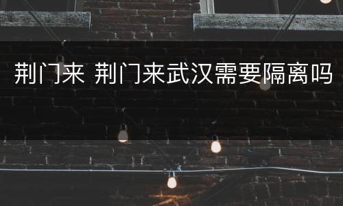 荆门来 荆门来武汉需要隔离吗