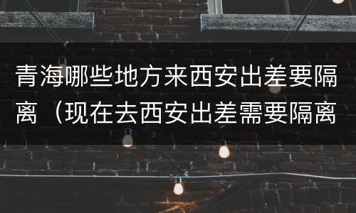 青海哪些地方来西安出差要隔离（现在去西安出差需要隔离吗）