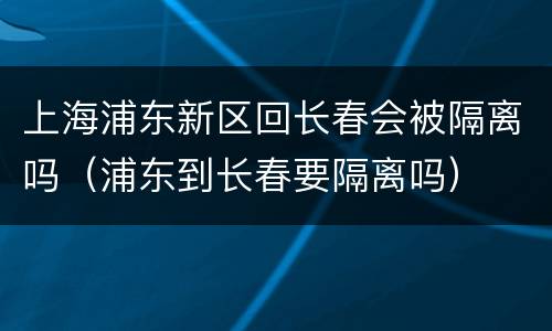 上海浦东新区回长春会被隔离吗（浦东到长春要隔离吗）