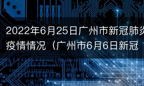2022年6月25日广州市新冠肺炎疫情情况（广州市6月6日新冠肺炎疫情报告）