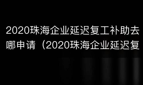 2020珠海企业延迟复工补助去哪申请（2020珠海企业延迟复工补助去哪申请呢）