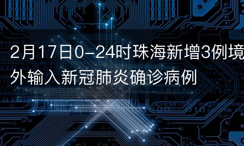 2月17日0-24时珠海新增3例境外输入新冠肺炎确诊病例