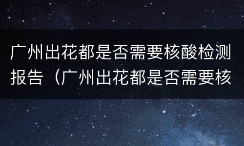广州出花都是否需要核酸检测报告（广州出花都是否需要核酸检测报告单）