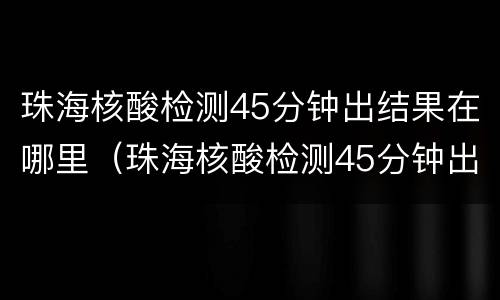 珠海核酸检测45分钟出结果在哪里（珠海核酸检测45分钟出结果在哪里查询）
