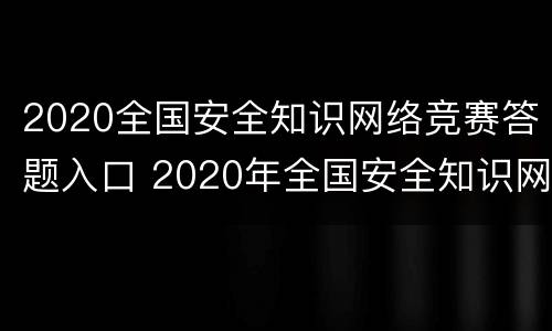 2020全国安全知识网络竞赛答题入口 2020年全国安全知识网络竞赛