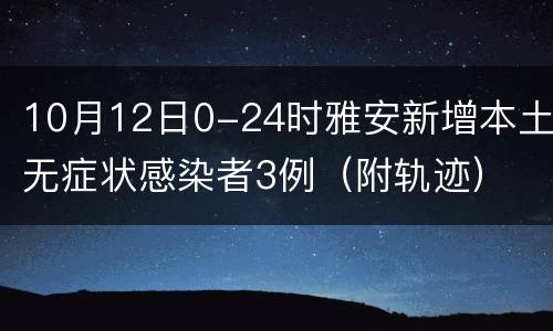 10月12日0-24时雅安新增本土无症状感染者3例（附轨迹）