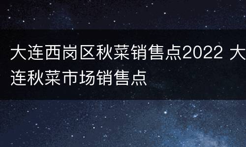 大连西岗区秋菜销售点2022 大连秋菜市场销售点