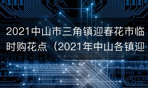 2021中山市三角镇迎春花市临时购花点（2021年中山各镇迎春花市招商）