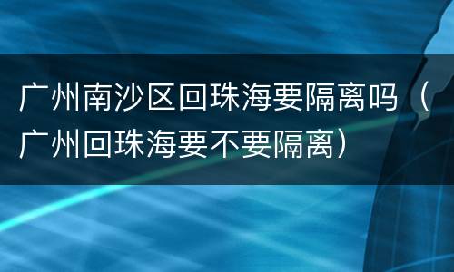 广州南沙区回珠海要隔离吗（广州回珠海要不要隔离）