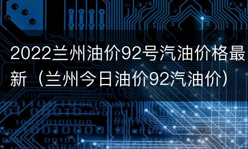 2022兰州油价92号汽油价格最新（兰州今日油价92汽油价）