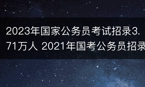 2023年国家公务员考试招录3.71万人 2021年国考公务员招录人数