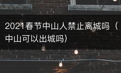 2021春节中山人禁止离城吗（中山可以出城吗）