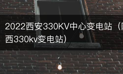 2022西安330KV中心变电站（陕西330kv变电站）