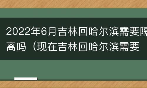 2022年6月吉林回哈尔滨需要隔离吗（现在吉林回哈尔滨需要隔离吗）