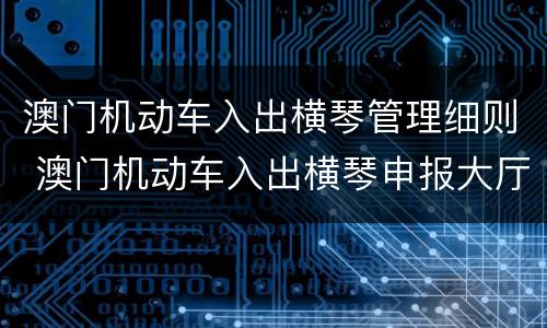 澳门机动车入出横琴管理细则 澳门机动车入出横琴申报大厅